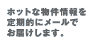 ホットな物件情報を定期的にメールでお届けします。